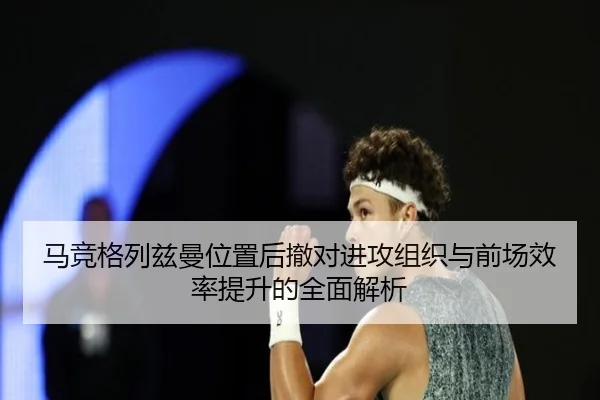 马竞格列兹曼位置后撤对进攻组织与前场效率提升的全面解析