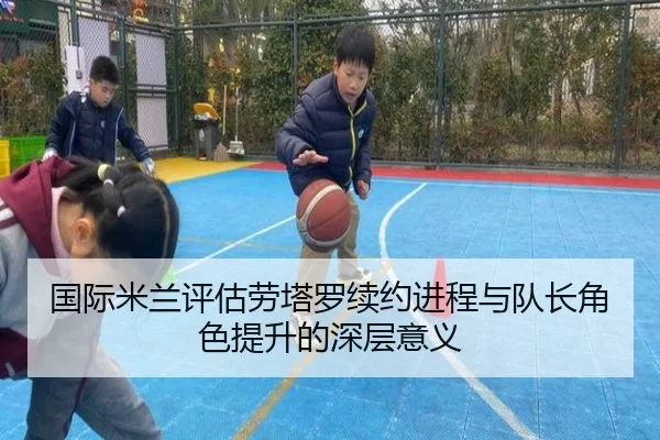 国际米兰评估劳塔罗续约进程与队长角色提升的深层意义