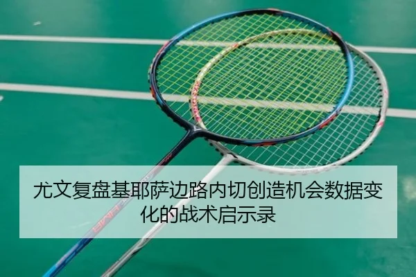 尤文复盘基耶萨边路内切创造机会数据变化的战术启示录