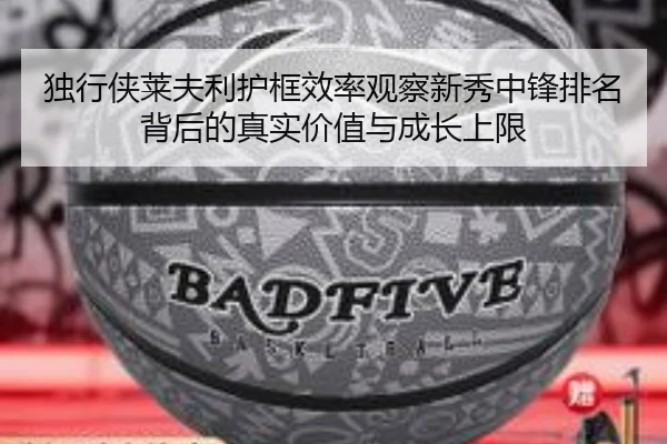独行侠莱夫利护框效率观察新秀中锋排名背后的真实价值与成长上限