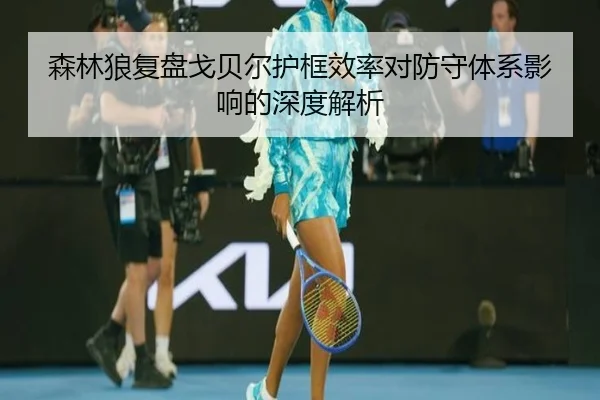 森林狼复盘戈贝尔护框效率对防守体系影响的深度解析