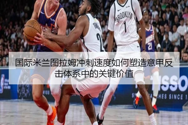 国际米兰图拉姆冲刺速度如何塑造意甲反击体系中的关键价值